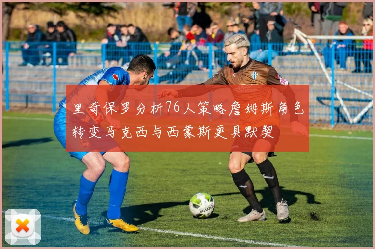 里奇保罗分析76人策略詹姆斯角色转变马克西与西蒙斯更具默契