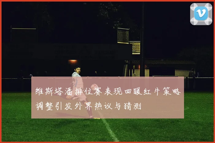 维斯塔潘排位赛表现回暖红牛策略调整引发外界热议与猜测