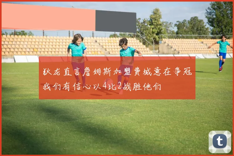 狄龙直言詹姆斯加盟费城意在争冠我们有信心以4比2战胜他们