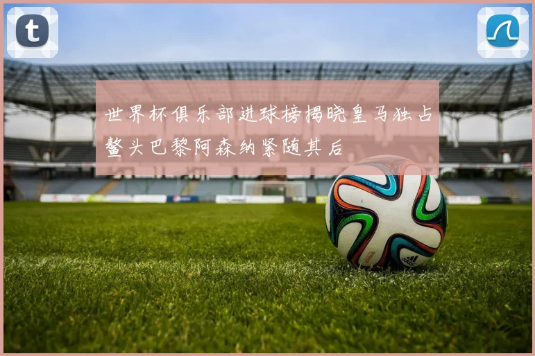 世界杯俱乐部进球榜揭晓皇马独占鳌头巴黎阿森纳紧随其后