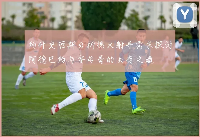 约什史密斯分析热火射手需求探讨阿德巴约与字母哥的共存之道
