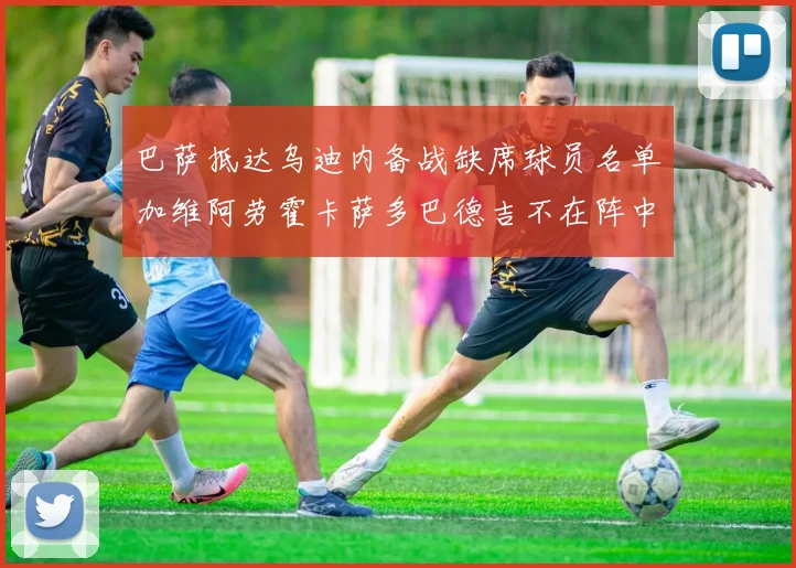 巴萨抵达乌迪内备战缺席球员名单加维阿劳霍卡萨多巴德吉不在阵中